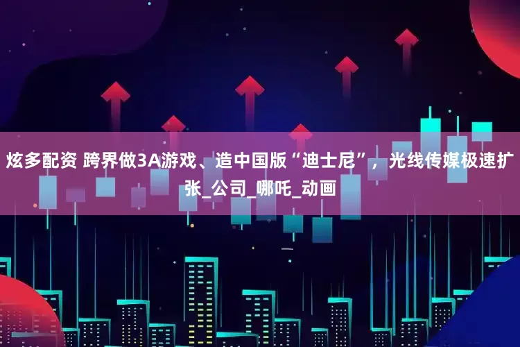 炫多配资 跨界做3A游戏、造中国版“迪士尼”，光线传媒极速扩张_公司_哪吒_动画