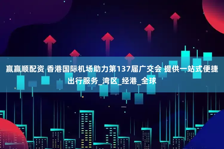 赢赢顺配资 香港国际机场助力第137届广交会 提供一站式便捷出行服务_湾区_经港_全球