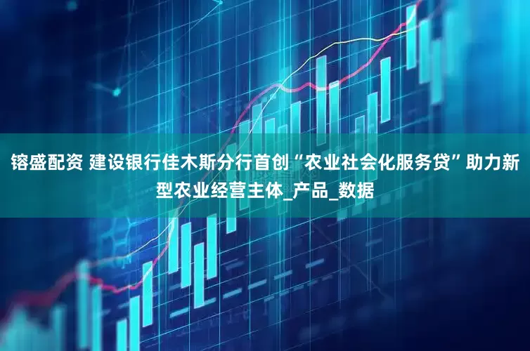 镕盛配资 建设银行佳木斯分行首创“农业社会化服务贷”助力新型农业经营主体_产品_数据