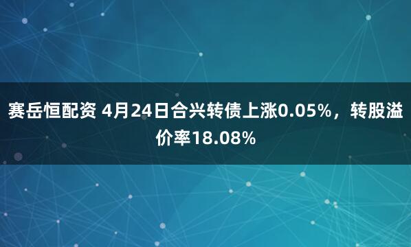 赛岳恒配资 4月24日合兴转债上涨0.05%，转股溢价率18.08%