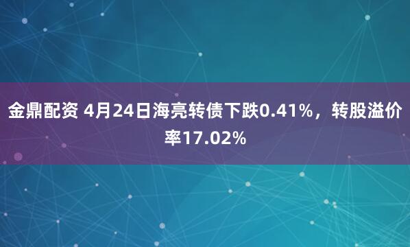 金鼎配资 4月24日海亮转债下跌0.41%，转股溢价率17.02%