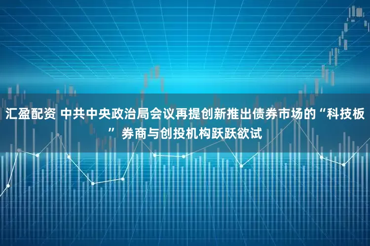 汇盈配资 中共中央政治局会议再提创新推出债券市场的“科技板” 券商与创投机构跃跃欲试