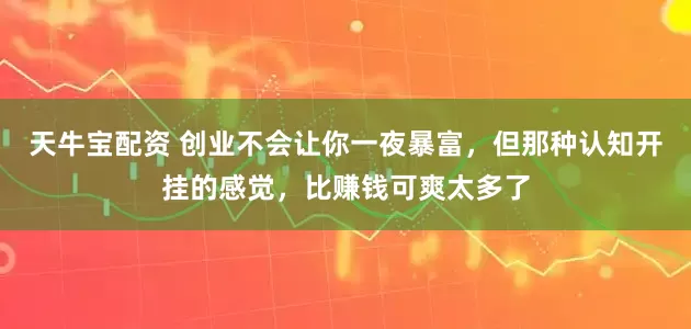 天牛宝配资 创业不会让你一夜暴富，但那种认知开挂的感觉，比赚钱可爽太多了