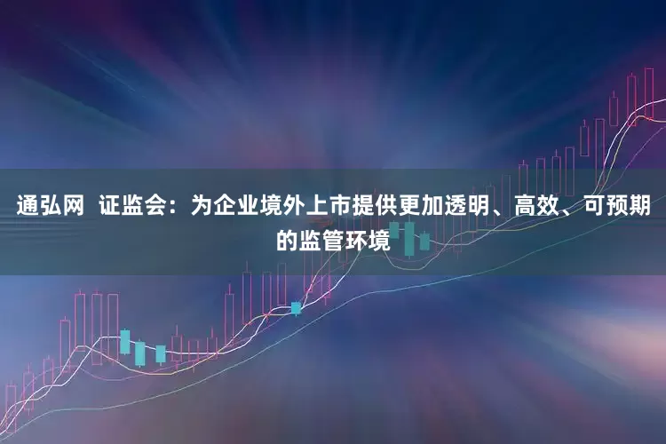 通弘网  证监会：为企业境外上市提供更加透明、高效、可预期的监管环境
