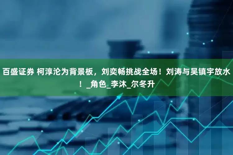 百盛证券 柯淳沦为背景板，刘奕畅挑战全场！刘涛与吴镇宇放水！_角色_李沐_尔冬升
