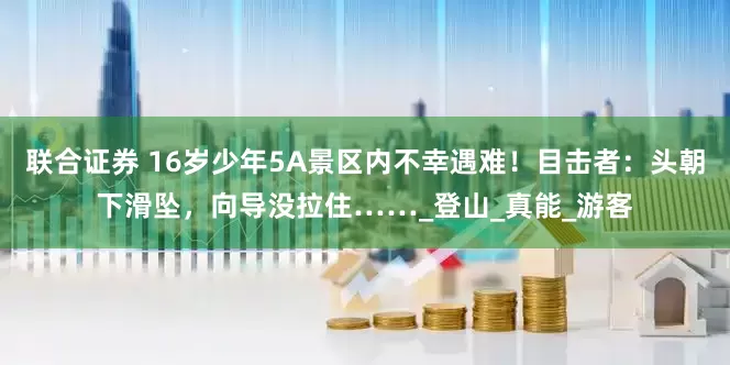 联合证券 16岁少年5A景区内不幸遇难！目击者：头朝下滑坠，向导没拉住……_登山_真能_游客