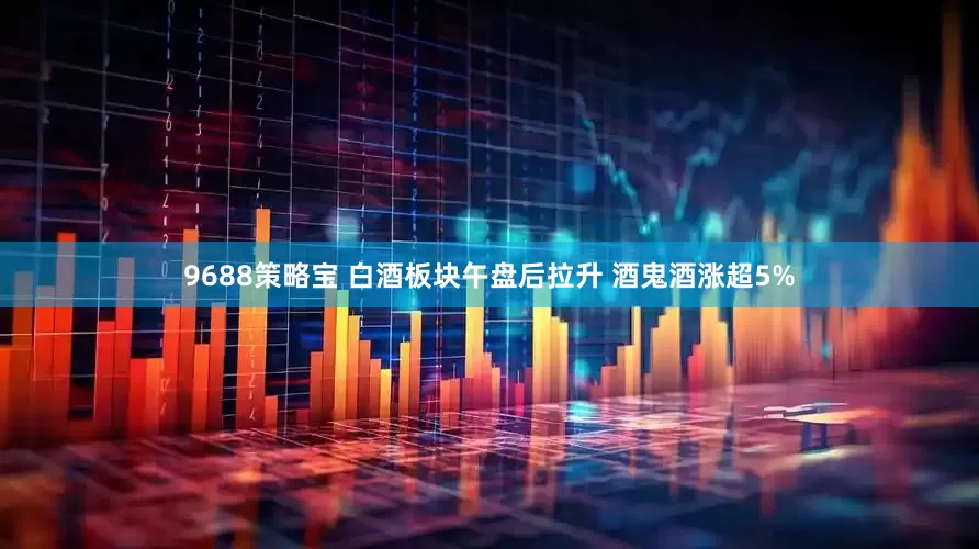 9688策略宝 白酒板块午盘后拉升 酒鬼酒涨超5%