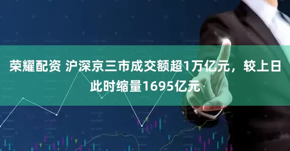 荣耀配资 沪深京三市成交额超1万亿元，较上日此时缩量1695亿元