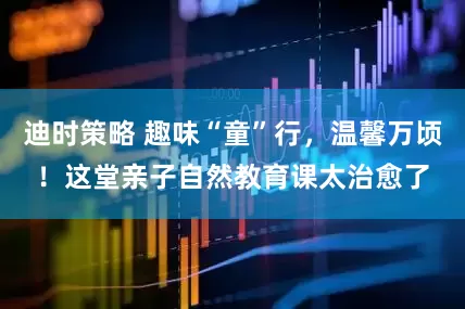 迪时策略 趣味“童”行，温馨万顷！这堂亲子自然教育课太治愈了