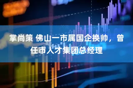 掌尚策 佛山一市属国企换帅，曾任市人才集团总经理