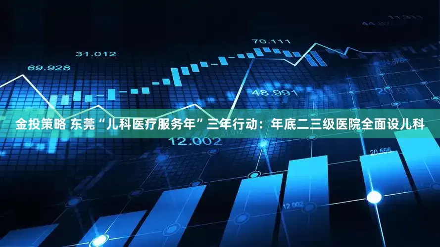 金投策略 东莞“儿科医疗服务年”三年行动：年底二三级医院全面设儿科