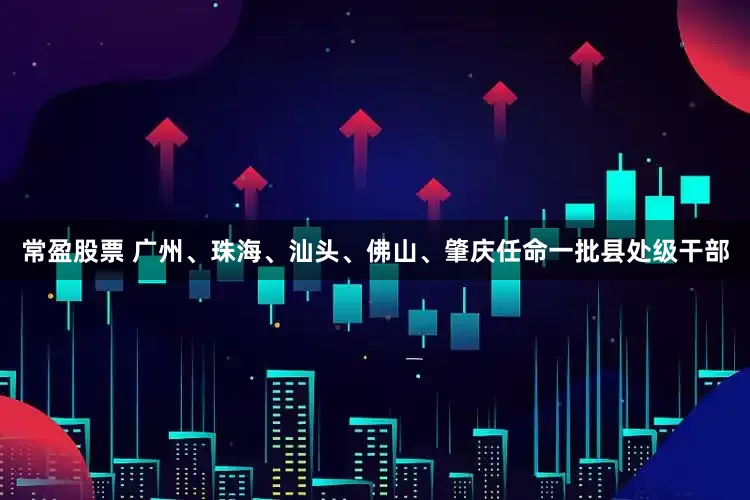 常盈股票 广州、珠海、汕头、佛山、肇庆任命一批县处级干部