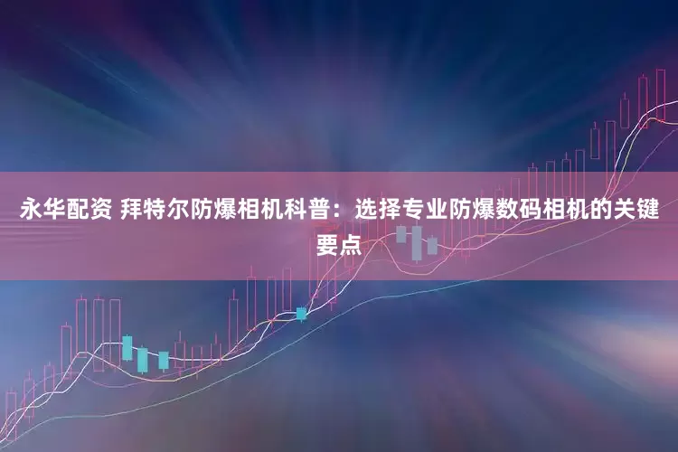永华配资 拜特尔防爆相机科普：选择专业防爆数码相机的关键要点