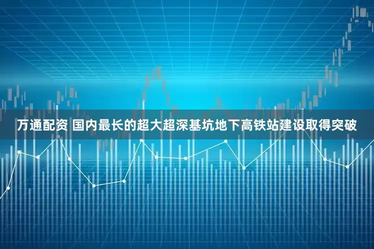 万通配资 国内最长的超大超深基坑地下高铁站建设取得突破