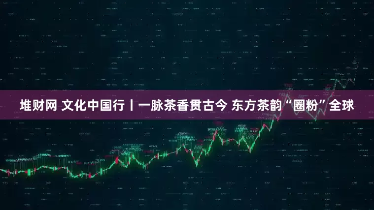 堆财网 文化中国行丨一脉茶香贯古今 东方茶韵“圈粉”全球