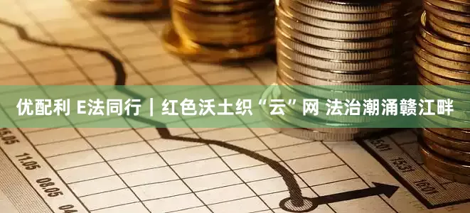 优配利 E法同行|红色沃土织“云”网 法治潮涌赣江畔